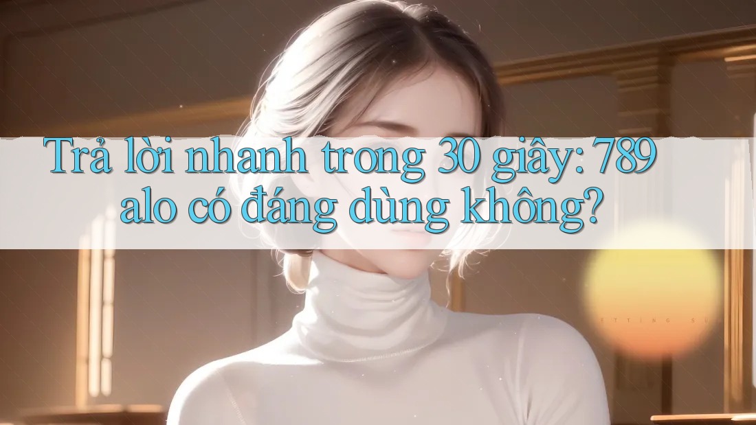 Trả lời nhanh trong 30 giây: 789alo có đáng dùng không?