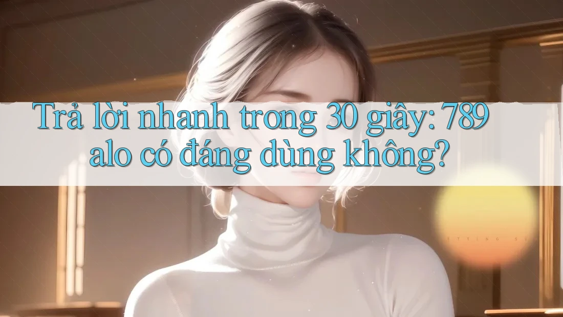 Trả lời nhanh trong 30 giây: 789alo có đáng dùng không?