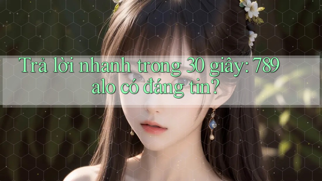 Trả lời nhanh trong 30 giây: 789alo có đáng tin?