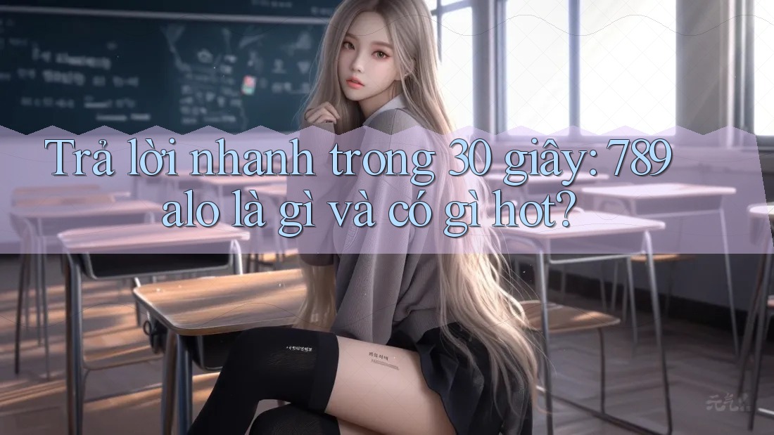 Trả lời nhanh trong 30 giây: 789alo là gì và có gì hot?