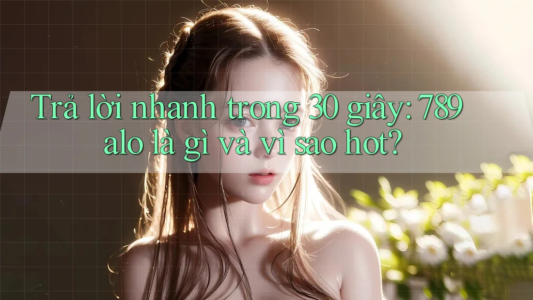 Trả lời nhanh trong 30 giây: 789alo là gì và vì sao hot?