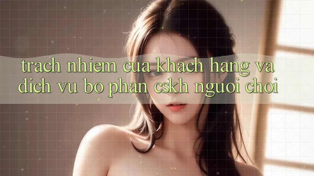 Trách Nhiệm Của Khách hàng Và Dịch Vụ Bộ phận CSKH Người chơi