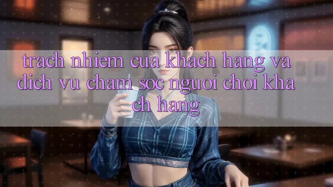 Trách Nhiệm Của Khách hàng Và Dịch Vụ Chăm sóc người chơi Khách Hàng