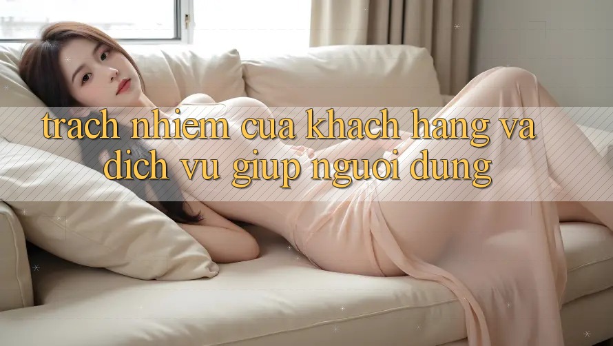 Trách Nhiệm Của Khách hàng Và Dịch Vụ Giúp Người dùng