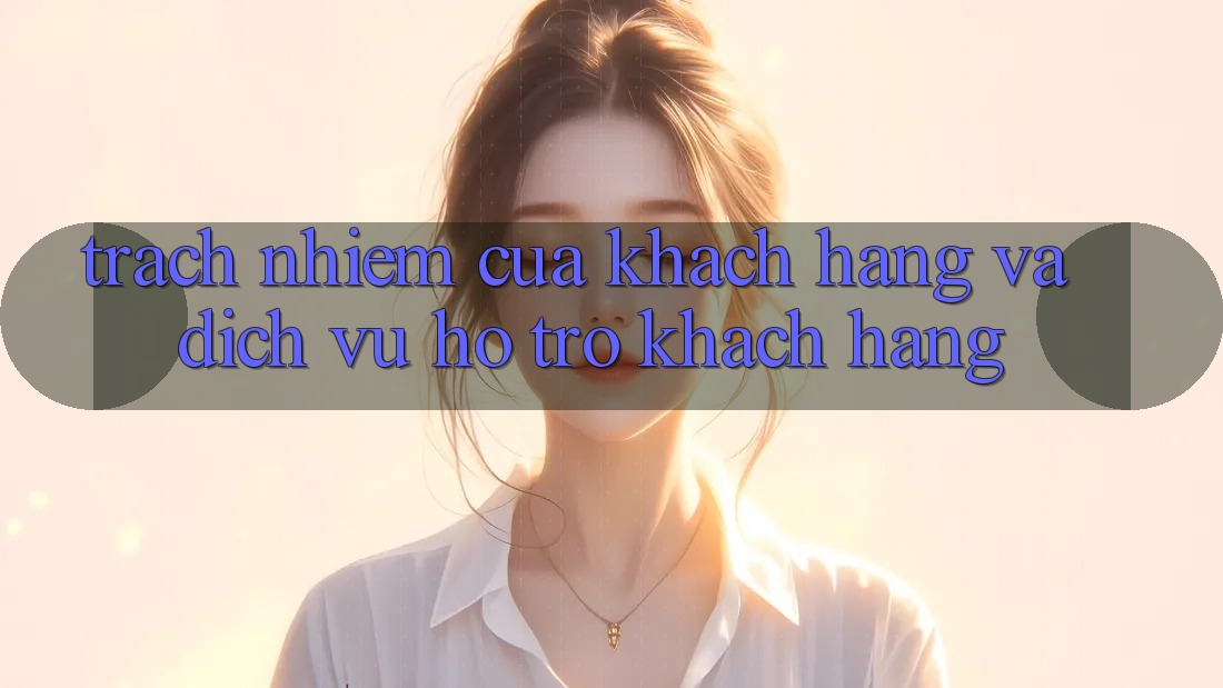 Trách Nhiệm Của Khách hàng Và Dịch Vụ Hỗ Trợ Khách Hàng