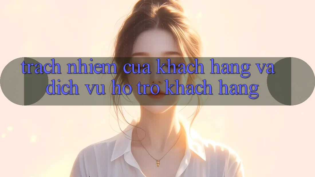 Trách Nhiệm Của Khách hàng Và Dịch Vụ Hỗ Trợ Khách Hàng