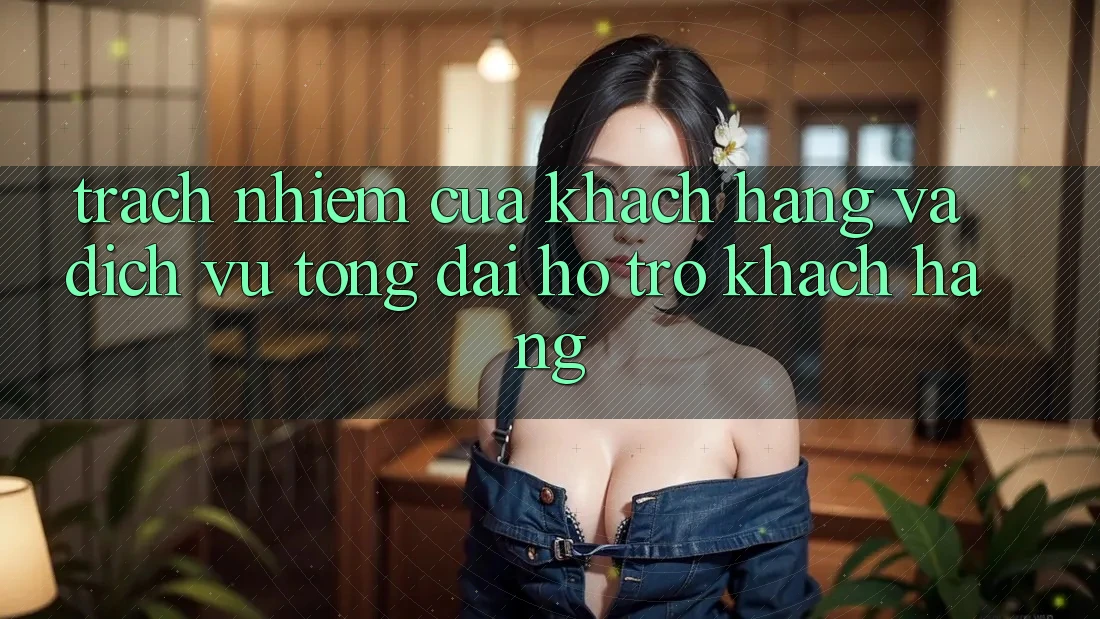 Trách Nhiệm Của Khách hàng Và Dịch Vụ Tổng đài hỗ trợ Khách Hàng
