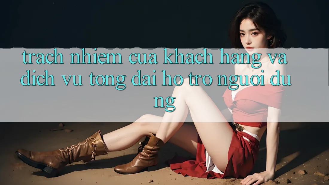 Trách Nhiệm Của Khách hàng Và Dịch Vụ Tổng đài hỗ trợ Người dùng
