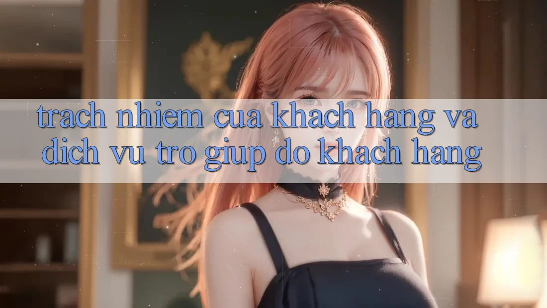 Trách Nhiệm Của Khách hàng Và Dịch Vụ Trợ giúp đỡ Khách Hàng