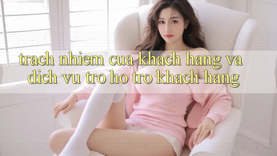 Trách Nhiệm Của Khách hàng Và Dịch Vụ Trợ hỗ trợ Khách Hàng