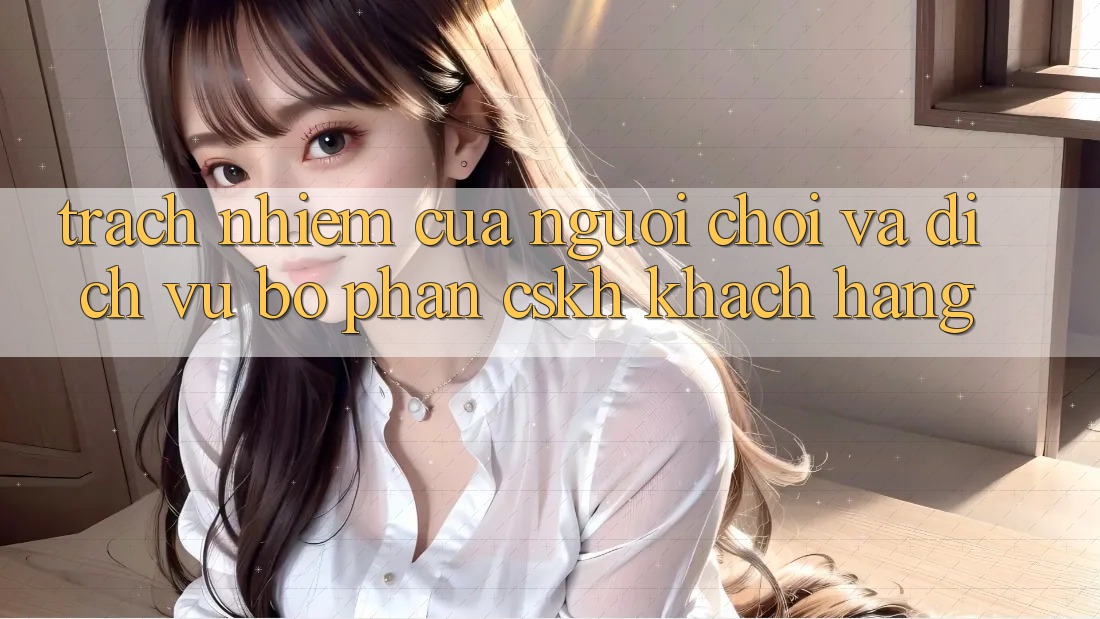 Trách Nhiệm Của Người Chơi Và Dịch Vụ Bộ phận CSKH Khách Hàng