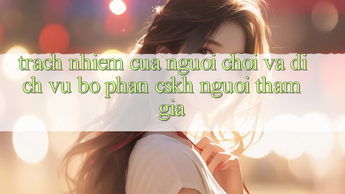 Trách Nhiệm Của Người Chơi Và Dịch Vụ Bộ phận CSKH Người tham gia