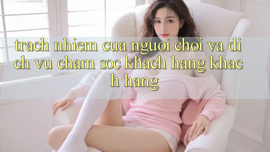 Trách Nhiệm Của Người chơi Và Dịch Vụ Chăm sóc khách hàng Khách Hàng