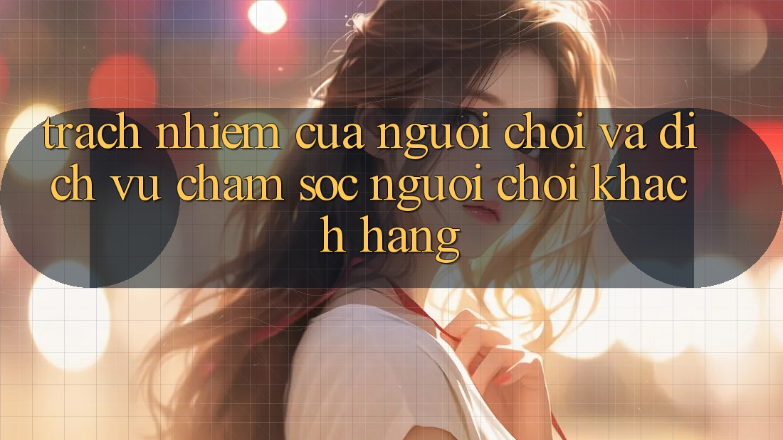 Trách Nhiệm Của Người Chơi Và Dịch Vụ Chăm sóc người chơi Khách Hàng