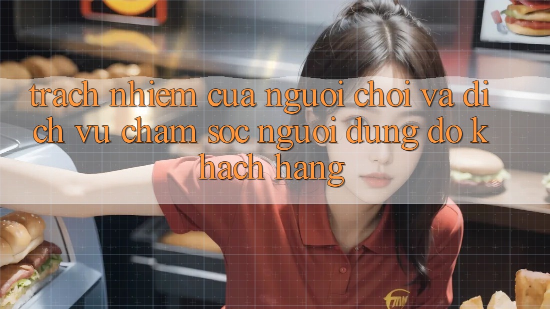 Trách Nhiệm Của Người Chơi Và Dịch Vụ Chăm sóc người dùng đỡ Khách Hàng