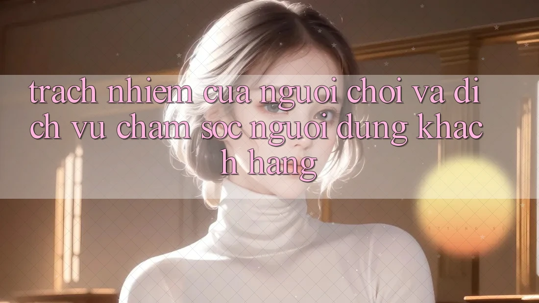 Trách Nhiệm Của Người Chơi Và Dịch Vụ Chăm sóc người dùng Khách Hàng