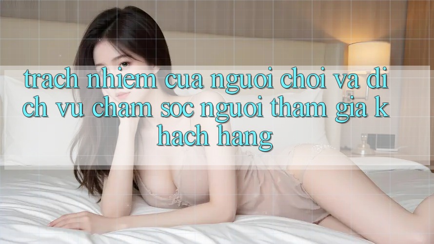 Trách Nhiệm Của Người Chơi Và Dịch Vụ Chăm sóc người tham gia Khách Hàng