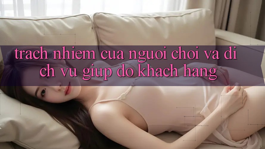 Trách Nhiệm Của Người Chơi Và Dịch Vụ Giúp đỡ Khách Hàng