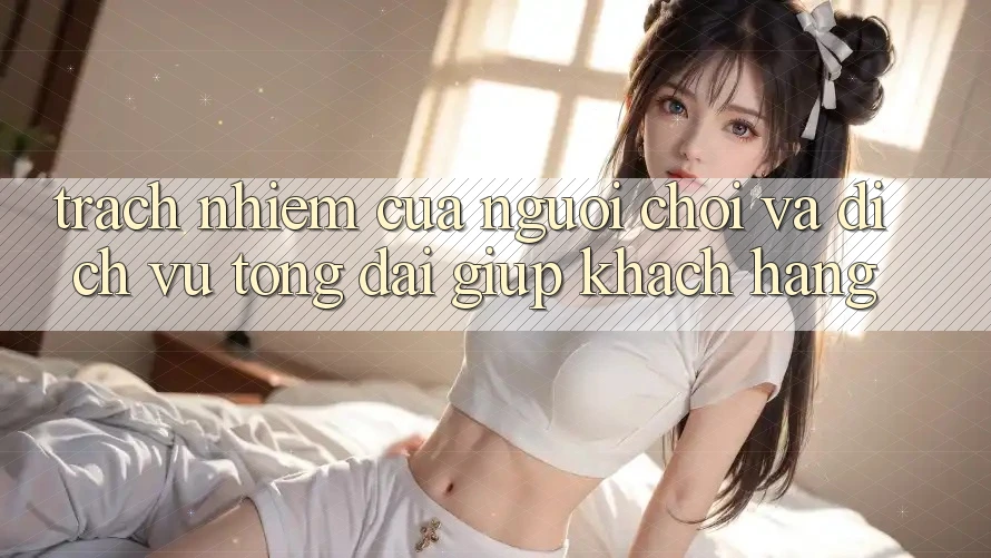 Trách Nhiệm Của Người Chơi Và Dịch Vụ Tổng đài giúp Khách Hàng