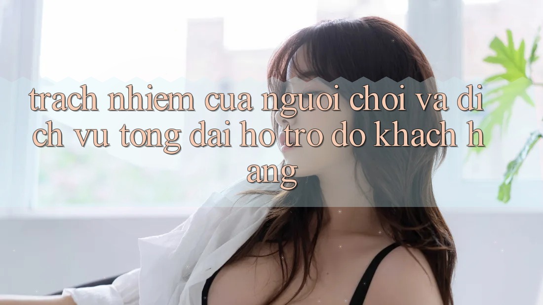 Trách Nhiệm Của Người Chơi Và Dịch Vụ Tổng đài hỗ trợ đỡ Khách Hàng
