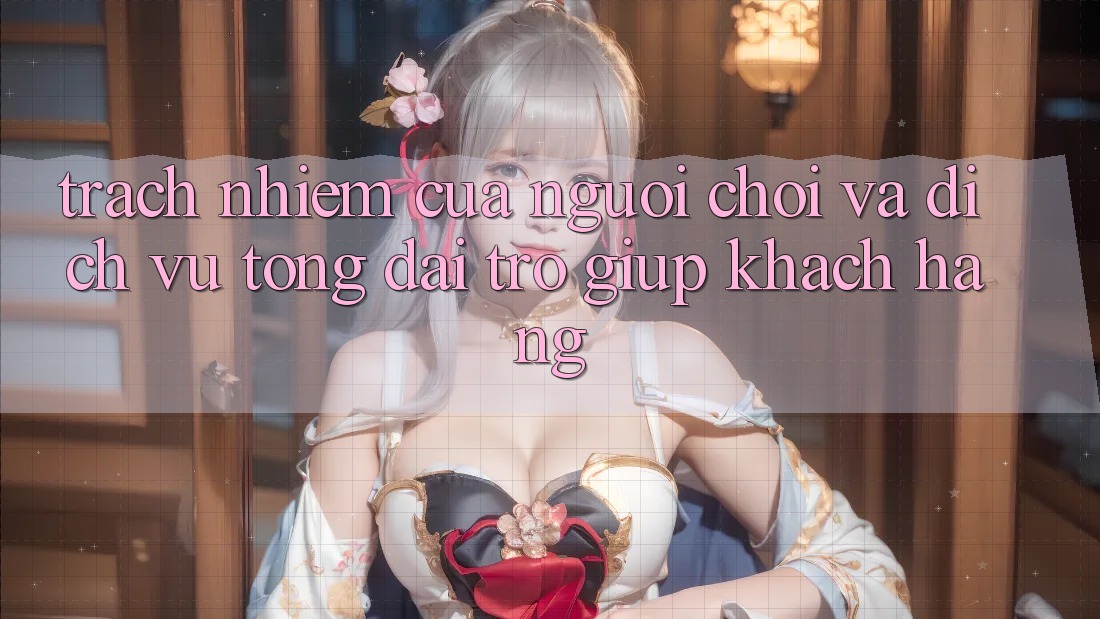 Trách Nhiệm Của Người Chơi Và Dịch Vụ Tổng đài trợ giúp Khách Hàng