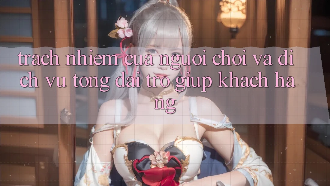 Trách Nhiệm Của Người Chơi Và Dịch Vụ Tổng đài trợ giúp Khách Hàng