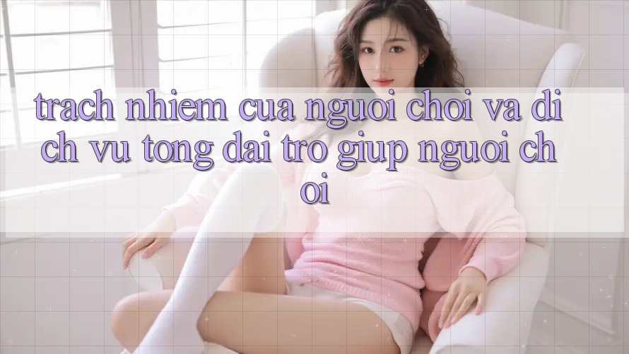 Trách Nhiệm Của Người Chơi Và Dịch Vụ Tổng đài trợ giúp Người chơi Trách Nhiệm Của Người Chơi Và Dịch Vụ Tổng đài trợ giúp Người chơi
