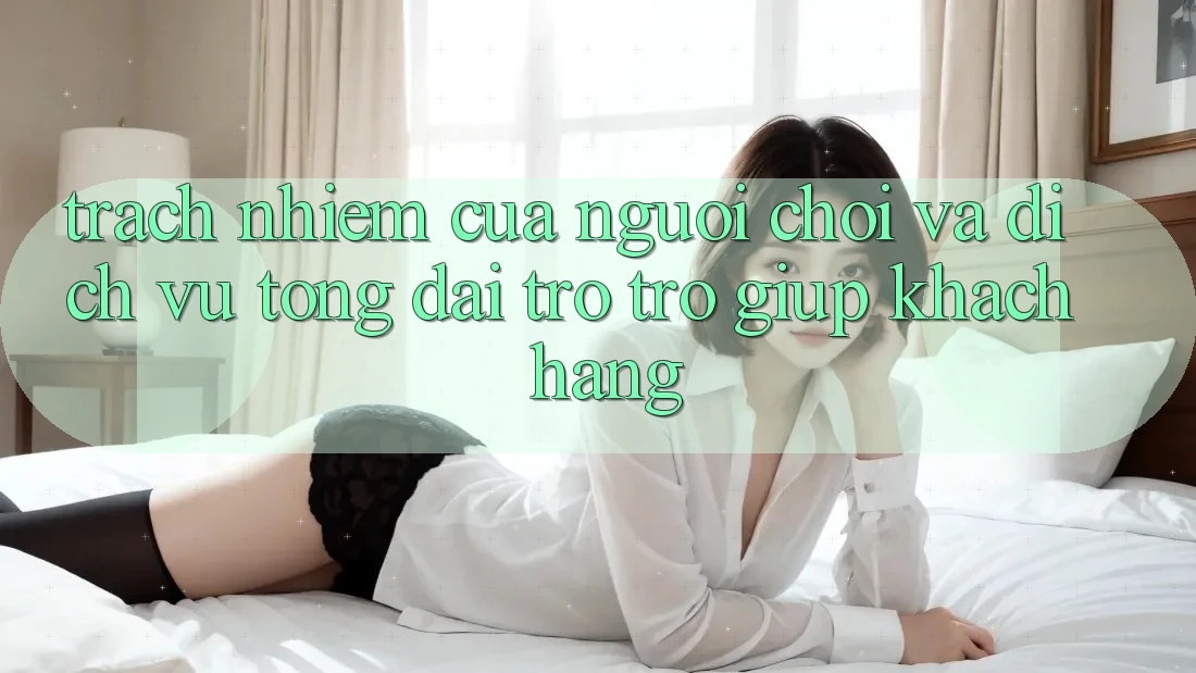 Trách Nhiệm Của Người chơi Và Dịch Vụ Tổng đài trợ trợ giúp Khách Hàng Trách Nhiệm Của Người chơi Và Dịch Vụ Tổng đài trợ trợ giúp Khách Hàng