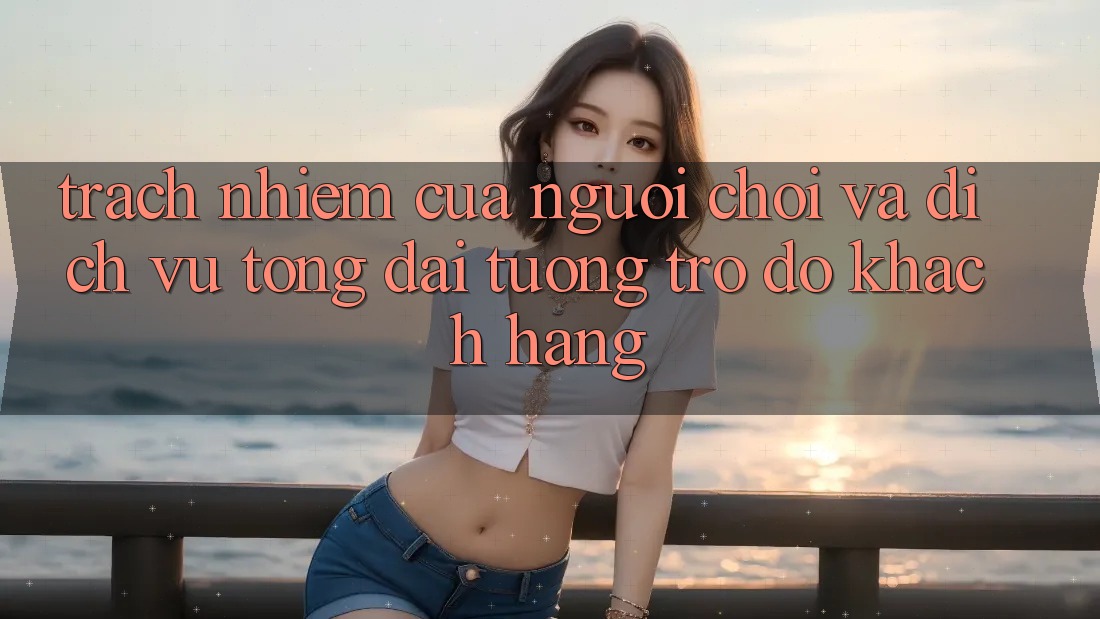 Trách Nhiệm Của Người Chơi Và Dịch Vụ Tổng đài tương trợ đỡ Khách Hàng