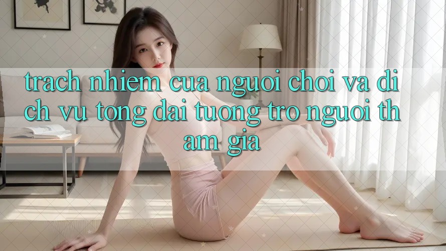 Trách Nhiệm Của Người Chơi Và Dịch Vụ Tổng đài tương trợ Người tham gia