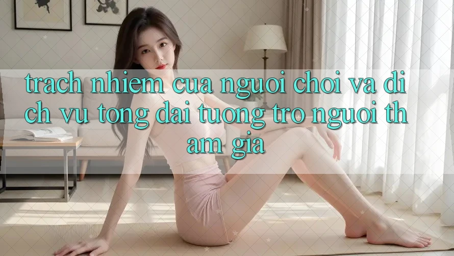 Trách Nhiệm Của Người Chơi Và Dịch Vụ Tổng đài tương trợ Người tham gia Trách Nhiệm Của Người Chơi Và Dịch Vụ Tổng đài tương trợ Người tham gia
