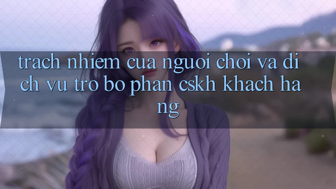 Trách Nhiệm Của Người Chơi Và Dịch Vụ Trợ bộ phận CSKH Khách Hàng