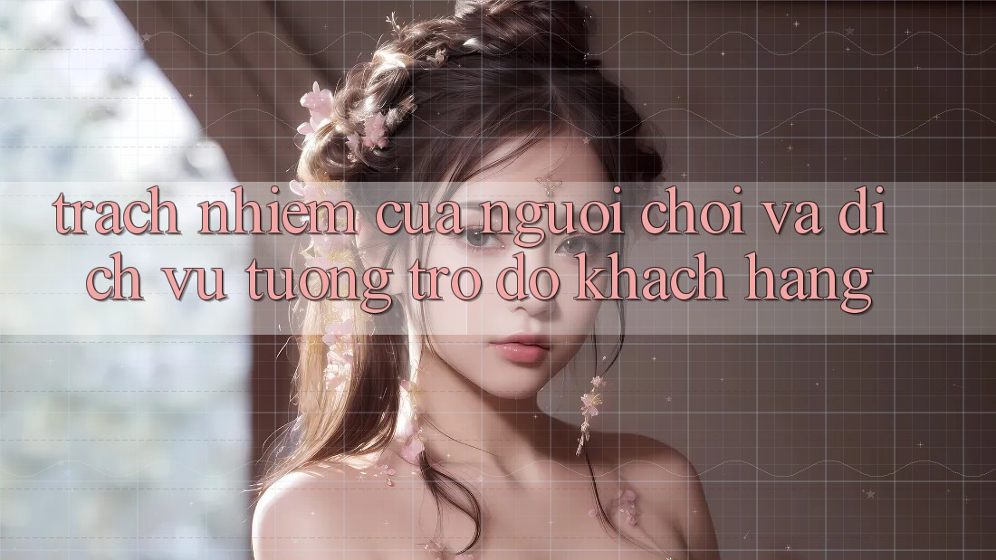 Trách Nhiệm Của Người Chơi Và Dịch Vụ Tương trợ đỡ Khách Hàng