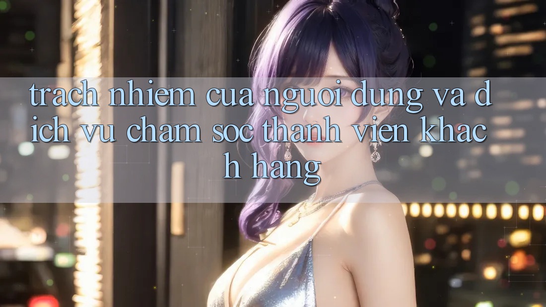 Trách Nhiệm Của Người dùng Và Dịch Vụ Chăm sóc thành viên Khách Hàng