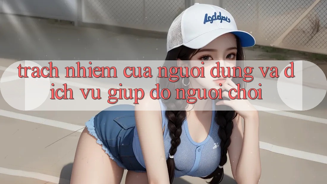 Trách Nhiệm Của Người dùng Và Dịch Vụ Giúp đỡ Người chơi
