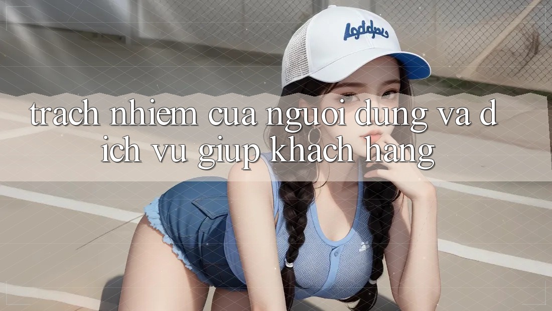 Trách Nhiệm Của Người dùng Và Dịch Vụ Giúp Khách Hàng