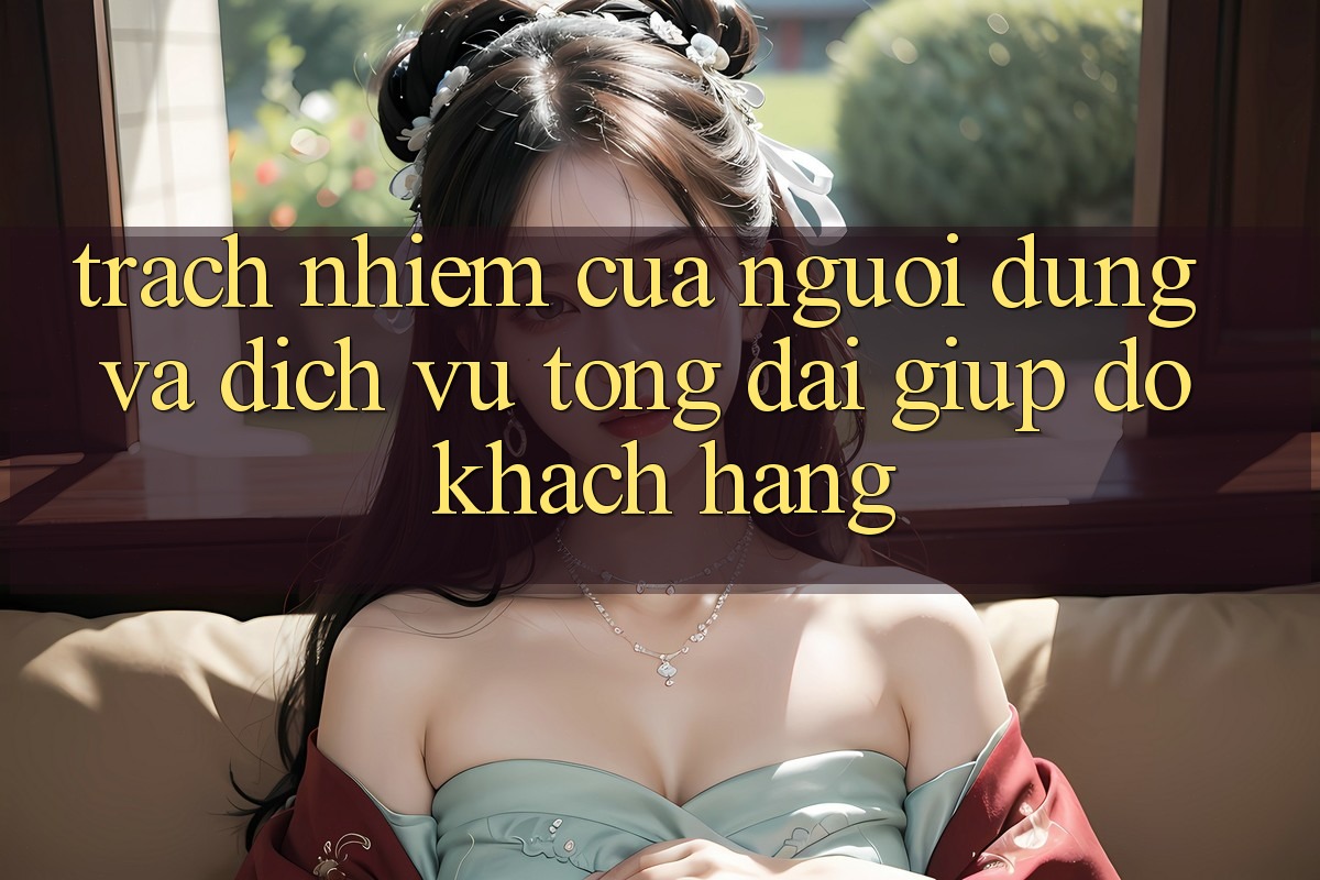 Trách Nhiệm Của Người dùng Và Dịch Vụ Tổng đài giúp đỡ Khách Hàng