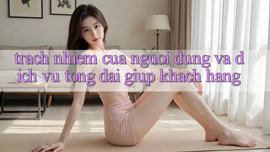 Trách Nhiệm Của Người dùng Và Dịch Vụ Tổng đài giúp Khách Hàng