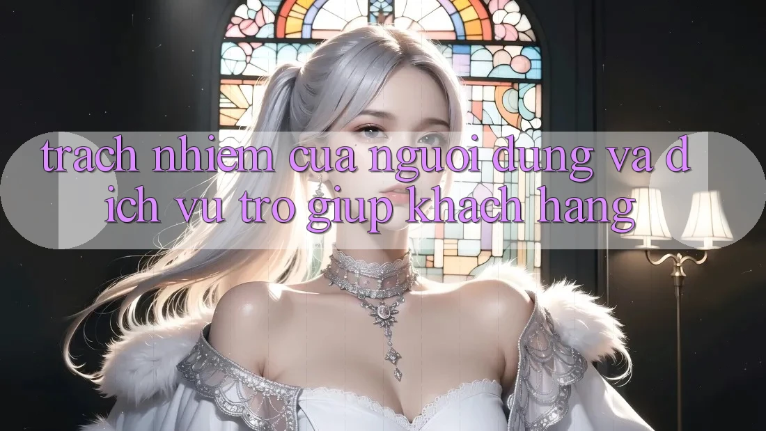 Trách Nhiệm Của Người dùng Và Dịch Vụ Trợ giúp Khách Hàng