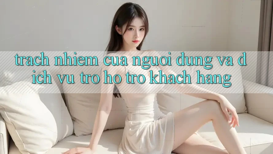 Trách Nhiệm Của Người dùng Và Dịch Vụ Trợ hỗ trợ Khách Hàng