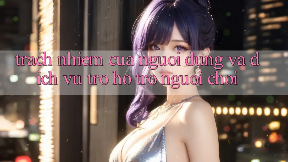 Trách Nhiệm Của Người dùng Và Dịch Vụ Trợ hỗ trợ Người chơi
