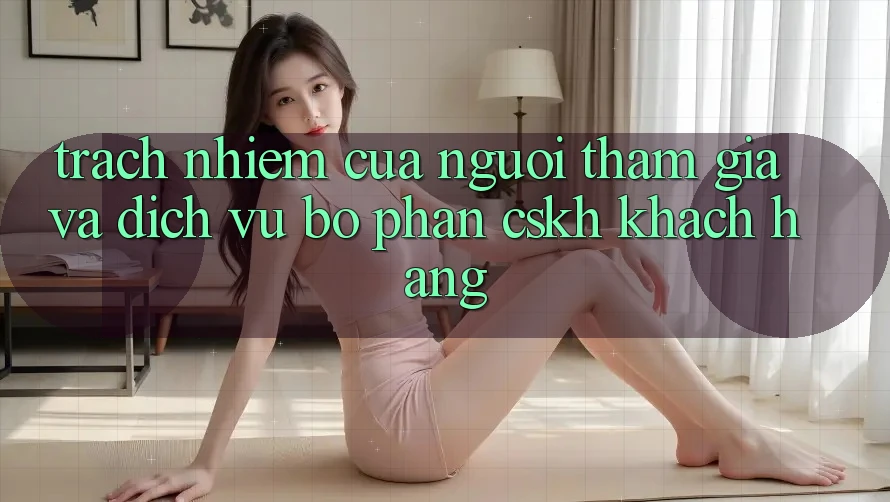 Trách Nhiệm Của Người tham gia Và Dịch Vụ Bộ phận CSKH Khách Hàng Trách Nhiệm Của Người tham gia Và Dịch Vụ Bộ phận CSKH Khách Hàng