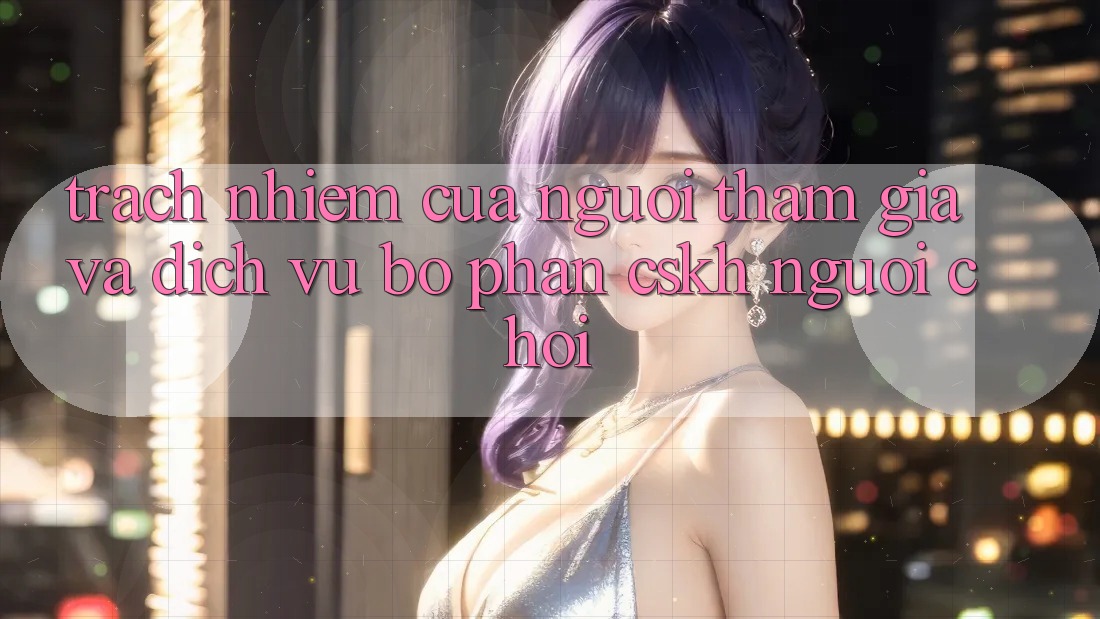Trách Nhiệm Của Người tham gia Và Dịch Vụ Bộ phận CSKH Người chơi Trách Nhiệm Của Người tham gia Và Dịch Vụ Bộ phận CSKH Người chơi