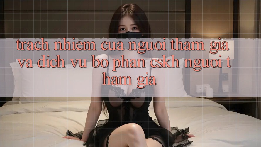 Trách Nhiệm Của Người tham gia Và Dịch Vụ Bộ phận CSKH Người tham gia
