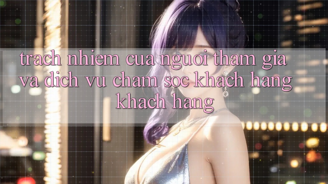 Trách Nhiệm Của Người tham gia Và Dịch Vụ Chăm sóc khách hàng Khách Hàng