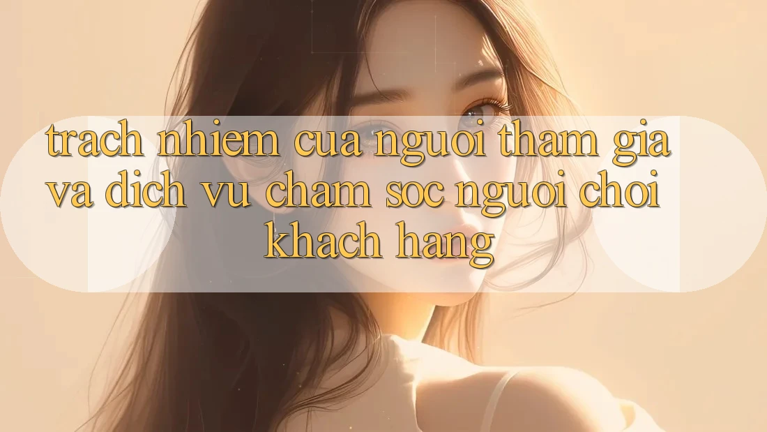 Trách Nhiệm Của Người tham gia Và Dịch Vụ Chăm sóc người chơi Khách Hàng