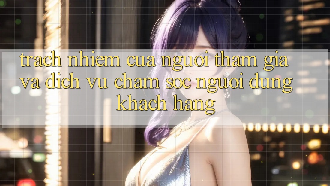 Trách Nhiệm Của Người tham gia Và Dịch Vụ Chăm sóc người dùng Khách Hàng