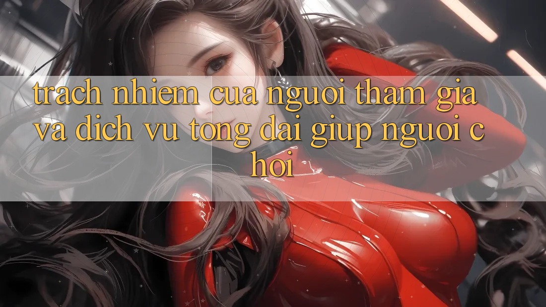 Trách Nhiệm Của Người tham gia Và Dịch Vụ Tổng đài giúp Người chơi