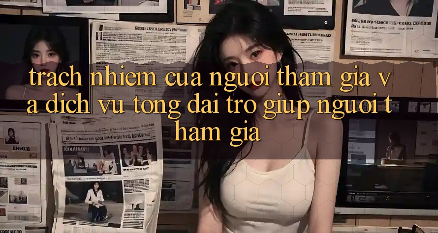Trách Nhiệm Của Người tham gia Và Dịch Vụ Tổng đài trợ giúp Người tham gia