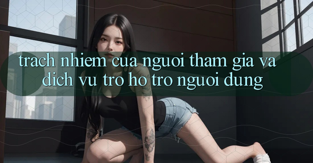 Trách Nhiệm Của Người tham gia Và Dịch Vụ Trợ hỗ trợ Người dùng
